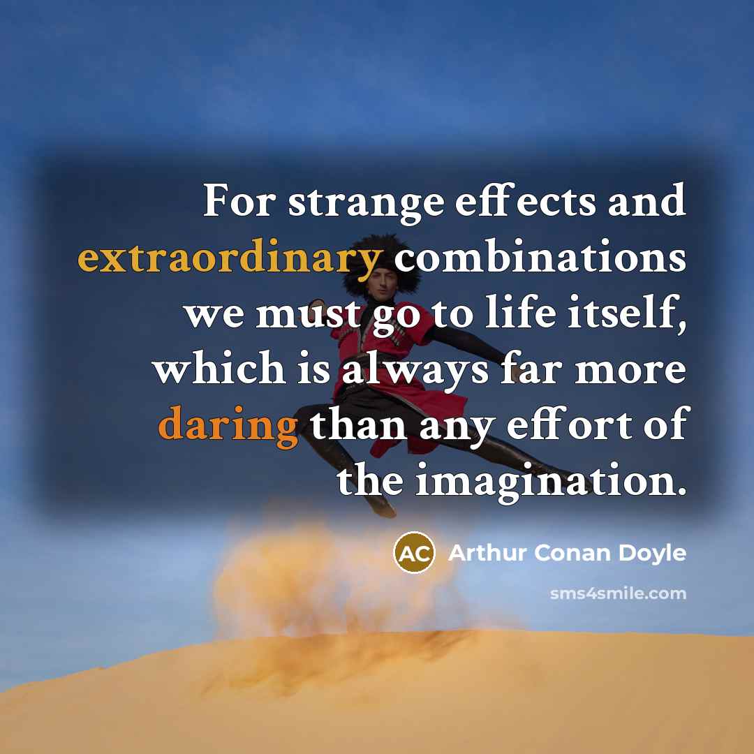 “For strange effects and extraordinary combinations we must go to life itself, which is always far more daring than any effort of the imagination.” quote by Arthur Conan Doyle