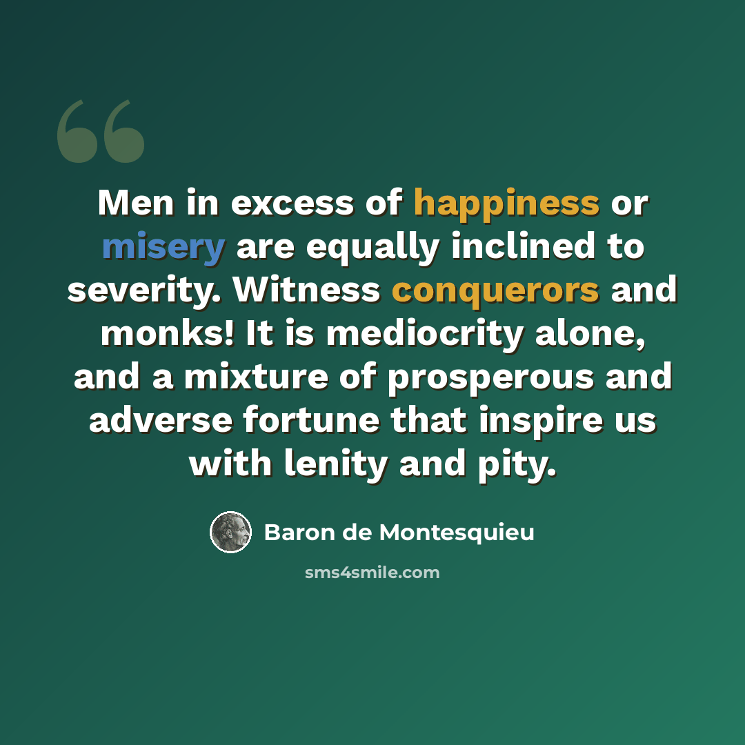 “Men in excess of happiness or misery are equally inclined to severity. Witness conquerors and monks! It is mediocrity alone, and a mixture of prosperous and adverse fortune that inspire us with lenity and pity.” quote by Baron de Montesquieu