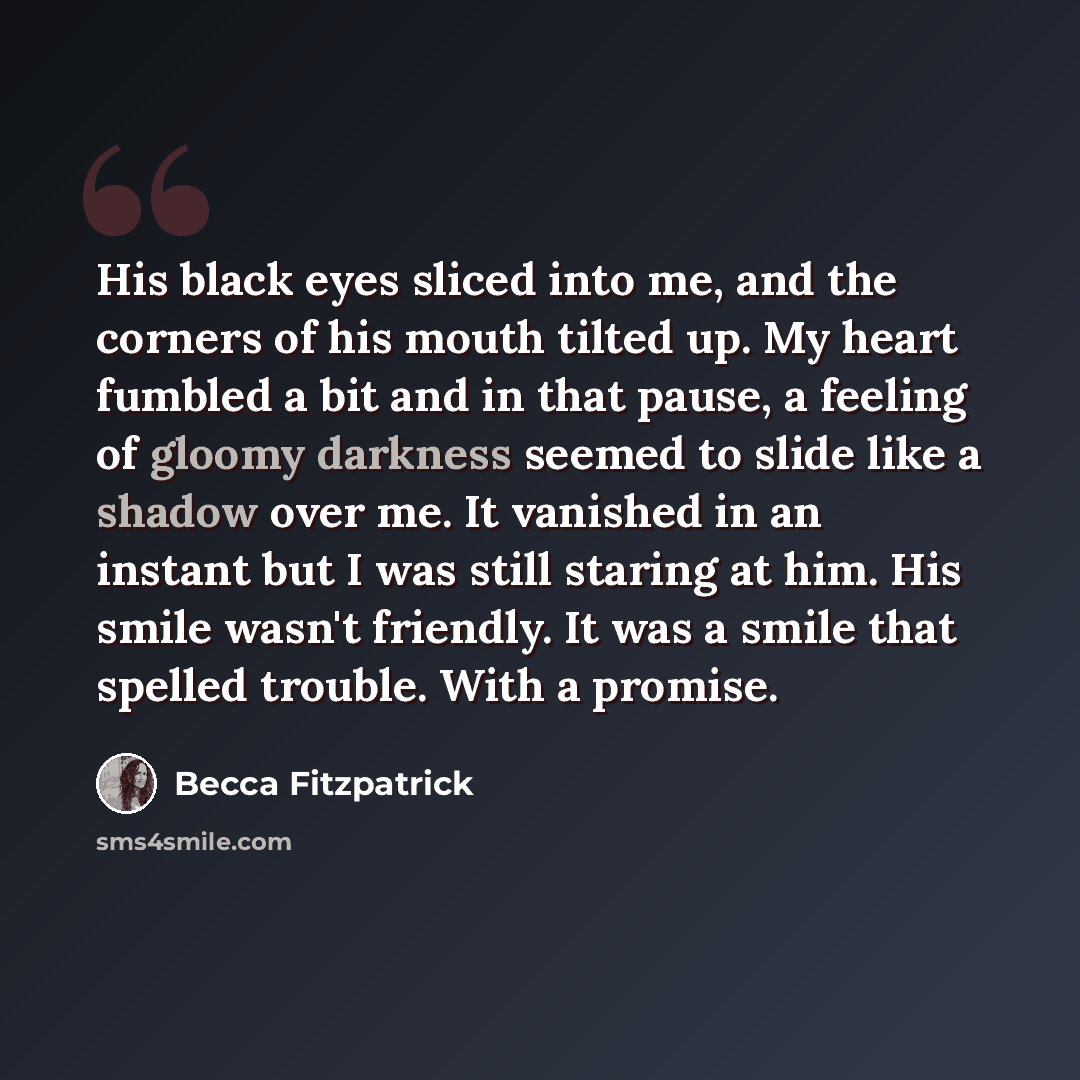 “His black eyes sliced into me, and the corners of his mouth tilted up. My heart fumbled a bit and in that pause, a feeling of gloomy darkness seemed to slide like a shadow over me. It vanished in an instant but I was still staring at him. His smile wasn't friendly. It was a smile that spelled…” quote by Becca Fitzpatrick