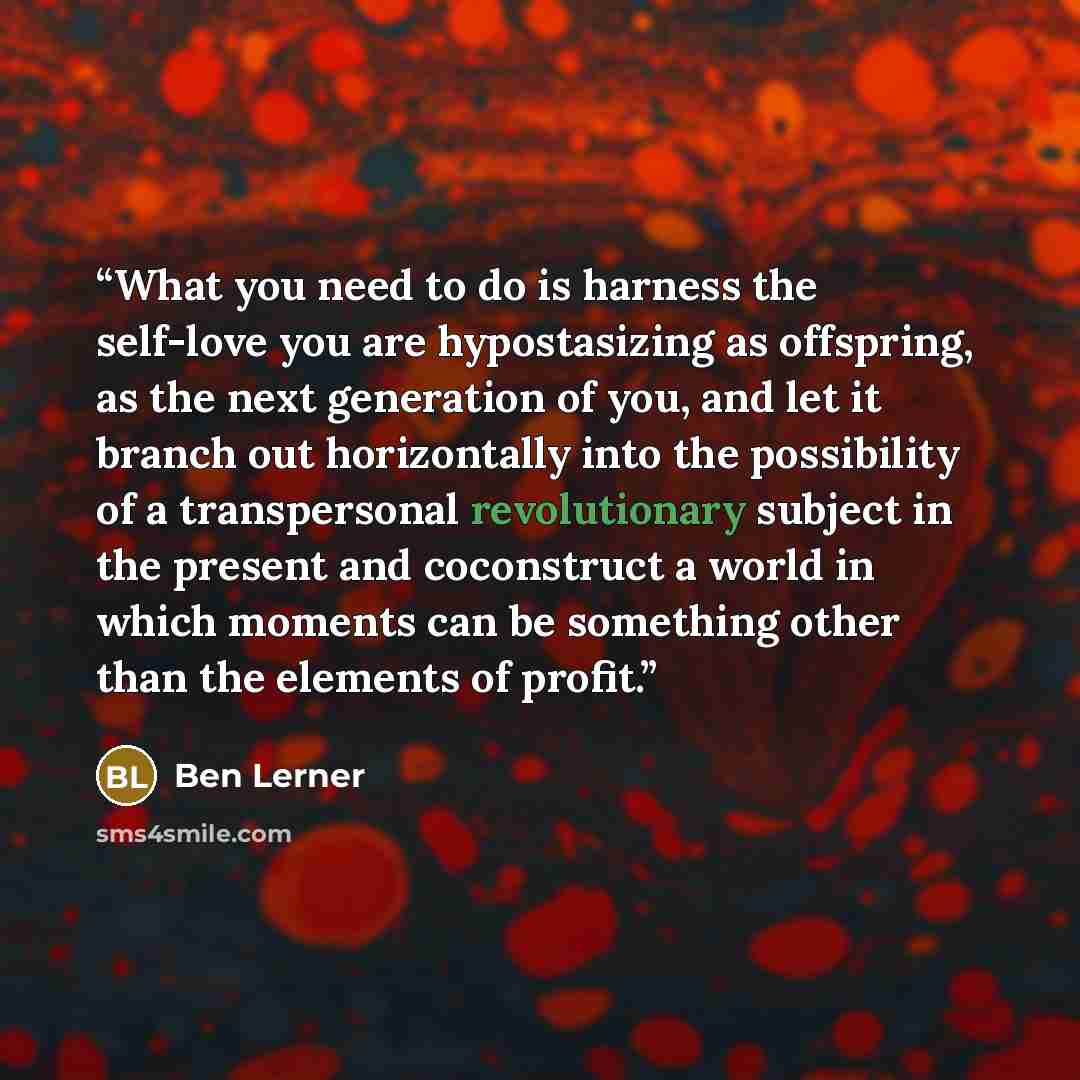 “What you need to do is harness the self-love you are hypostasizing as offspring, as the next generation of you, and let it branch out horizontally into the possibility of a transpersonal revolutionary subject in the present and coconstruct a world in which moments can be something other than the…” quote by Ben Lerner