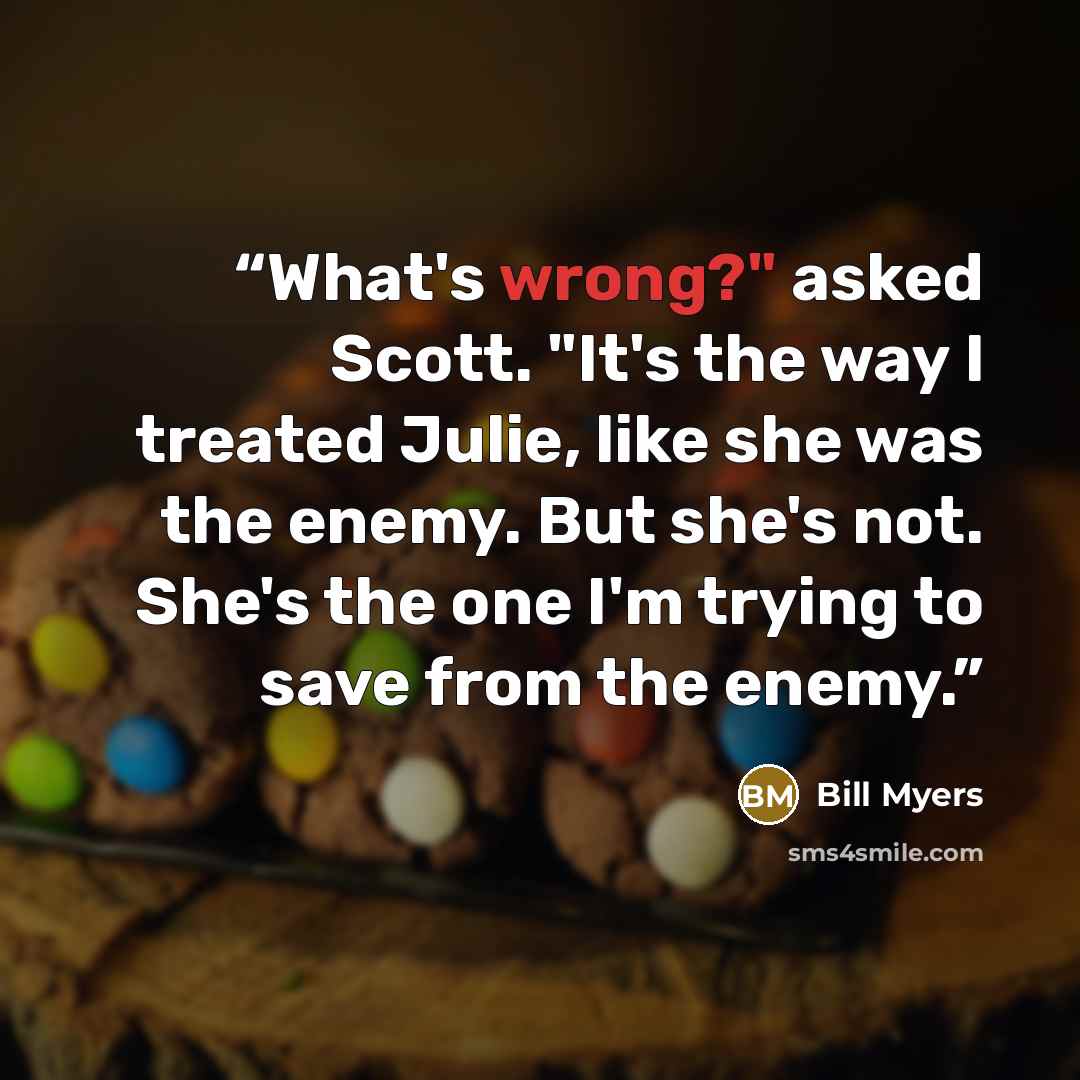 “What's wrong?" asked Scott. "It's the way I treated Julie, like she was the enemy. But she's not. She's the one I'm trying to save from the enemy.” quote by Bill Myers