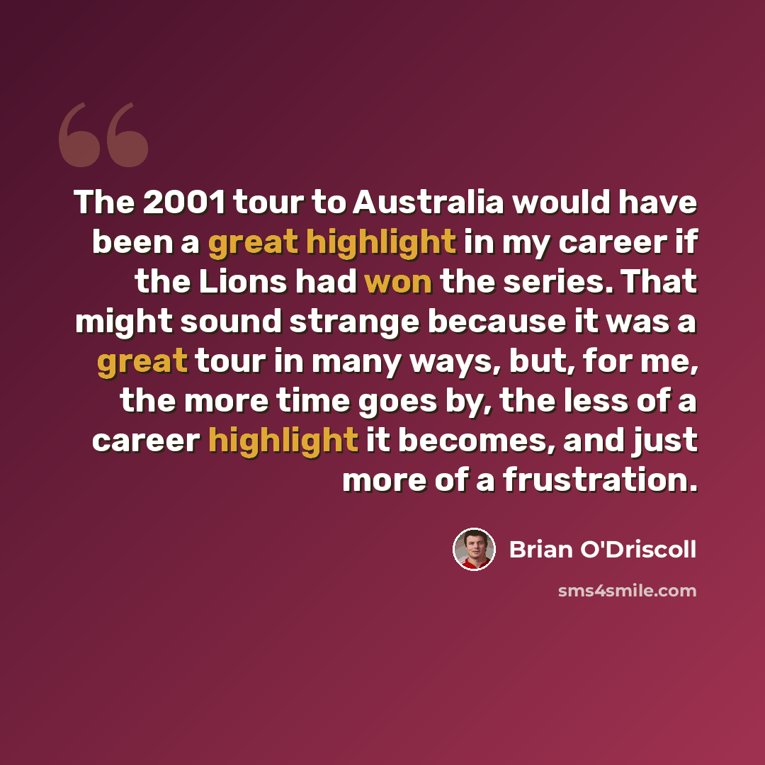 “The 2001 tour to Australia would have been a great highlight in my career if the Lions had won the series. That might sound strange because it was a great tour in many ways, but, for me, the more time goes by, the less of a career highlight it becomes, and just more of a frustration.” quote by Brian O'Driscoll