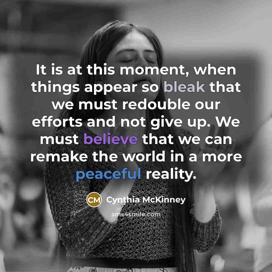 “It is at this moment, when things appear so bleak that we must redouble our efforts and not give up. We must believe that we can remake the world in a more peaceful reality.” quote by Cynthia McKinney