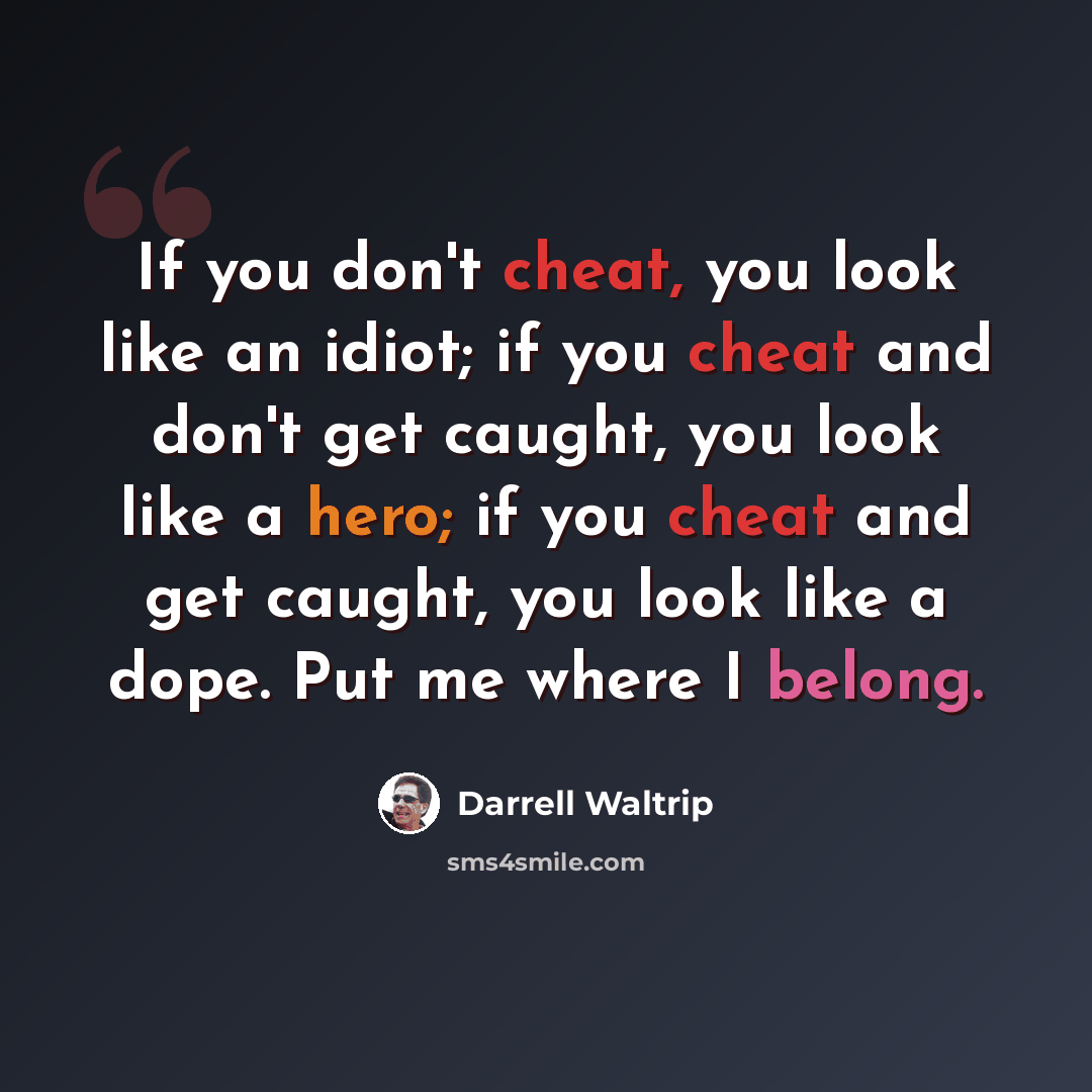 “If you don't cheat, you look like an idiot; if you cheat and don't get caught, you look like a hero; if you cheat and get caught, you look like a dope. Put me where I belong.” quote by Darrell Waltrip