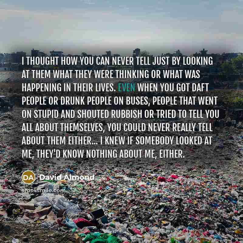 “I thought how you can never tell just by looking at them what they were thinking or what was happening In their lives. Even when you got daft people or drunk people on buses, people that went on stupid and shouted rubbish or tried to tell you all about themselves, you could never really tell about…” quote by David Almond