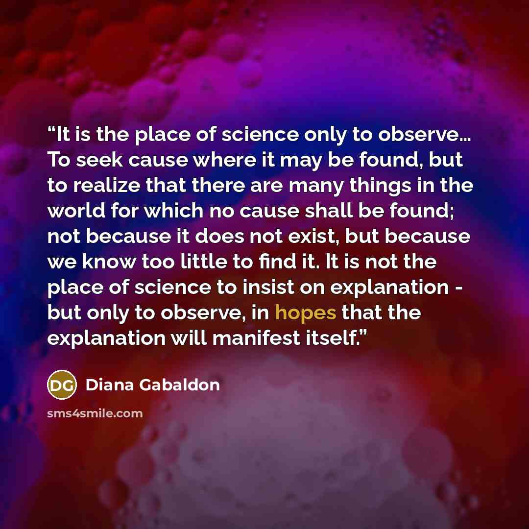 “It is the place of science only to observe… To seek cause where it may be found, but to realize that there are many things in the world for which no cause shall be found; not because it does not exist, but because we know too little to find it. It is not the place of science to insist on…” quote by Diana Gabaldon