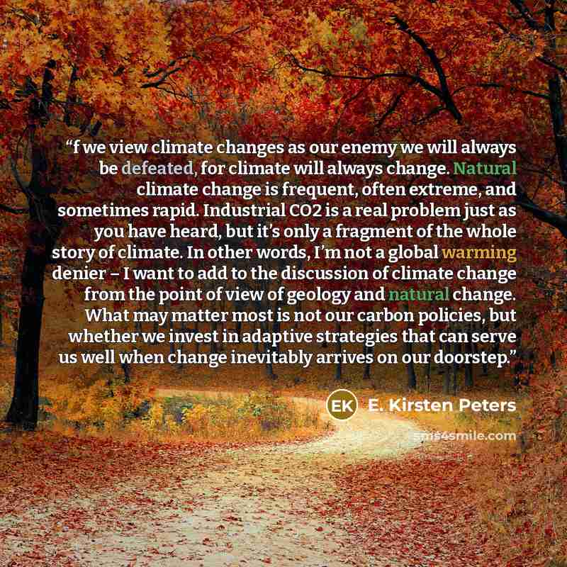 “f we view climate changes as our enemy we will always be defeated, for climate will always change. Natural climate change is frequent, often extreme, and sometimes rapid. Industrial CO2 is a real problem just as you have heard, but it’s only a fragment of the whole story of climate. In other…” quote by E. Kirsten Peters