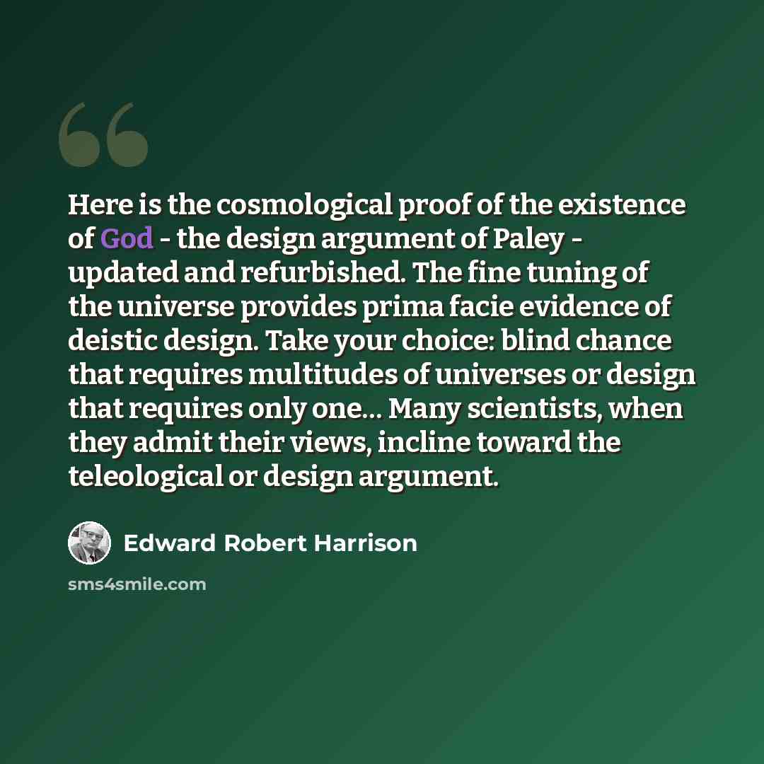 “Here is the cosmological proof of the existence of God - the design argument of Paley - updated and refurbished. The fine tuning of the universe provides prima facie evidence of deistic design. Take your choice: blind chance that requires multitudes of universes or design that requires only one……” quote by Edward Robert Harrison