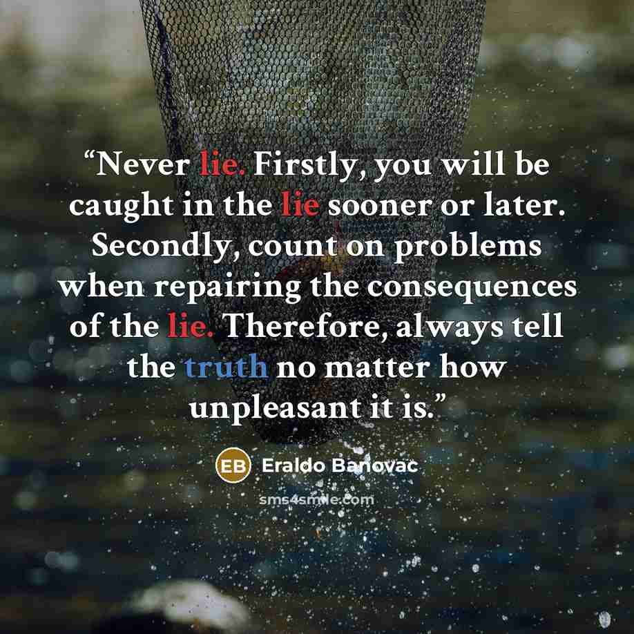 “Never lie. Firstly, you will be caught in the lie sooner or later. Secondly, count on problems when repairing the consequences of the lie. Therefore, always tell the truth no matter how unpleasant it is.” quote by Eraldo Banovac