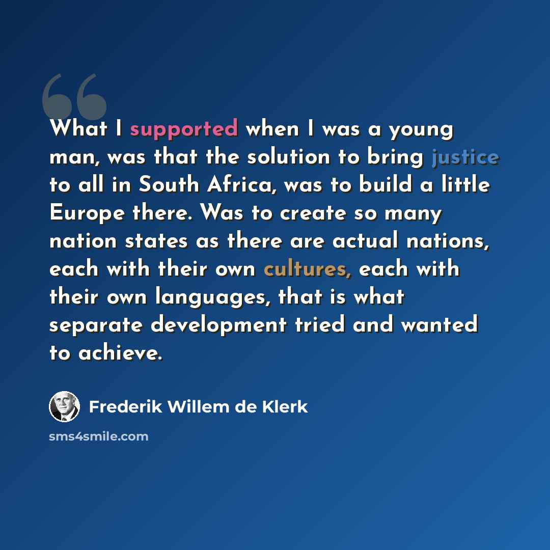 “What I supported when I was a young man, was that the solution to bring justice to all in South Africa, was to build a little Europe there. Was to create so many nation states as there are actual nations, each with their own cultures, each with their own languages, that is what separate…” quote by Frederik Willem de Klerk