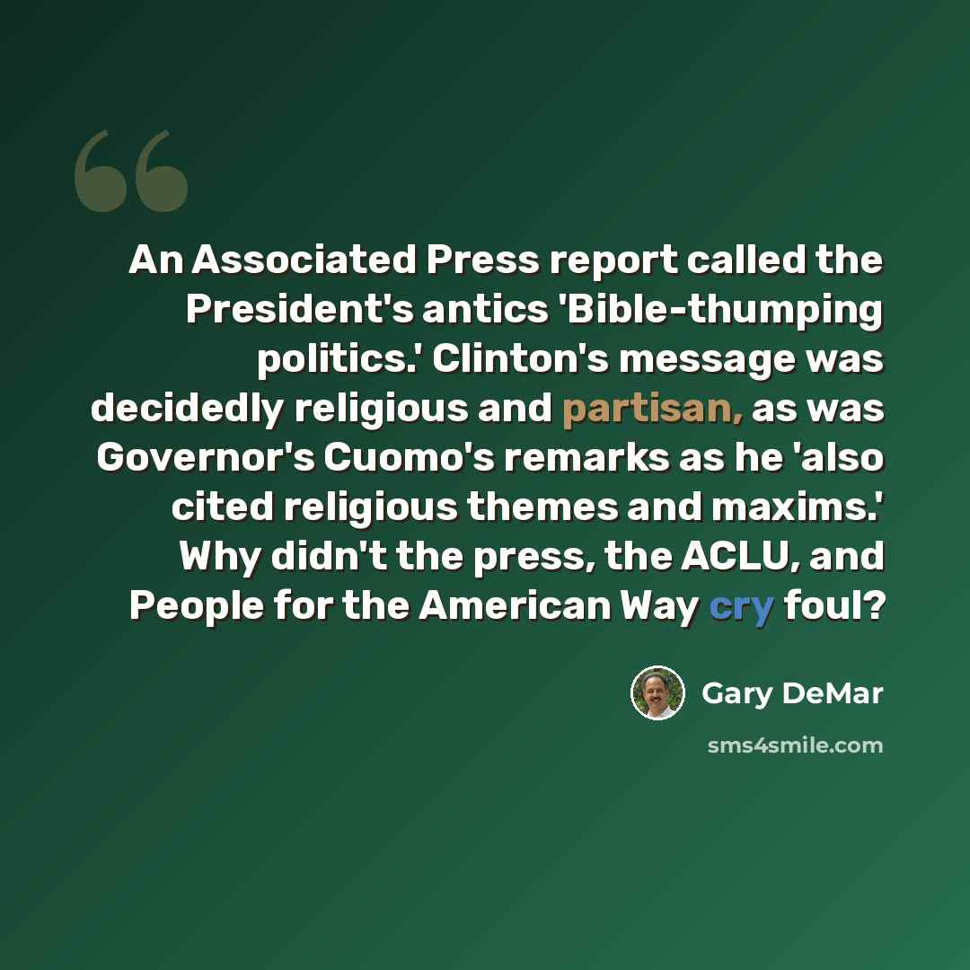 “An Associated Press report called the President's antics 'Bible-thumping politics.' Clinton's message was decidedly religious and partisan, as was Governor's Cuomo's remarks as he 'also cited religious themes and maxims.' Why didn't the press, the ACLU, and People for the American Way cry foul?” quote by Gary DeMar