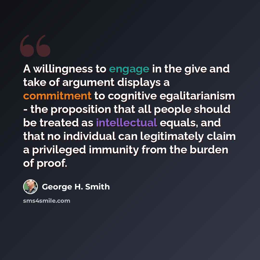 “A willingness to engage in the give and take of argument displays a commitment to cognitive egalitarianism - the proposition that all people should be treated as intellectual equals, and that no individual can legitimately claim a privileged immunity from the burden of proof.” quote by George H. Smith