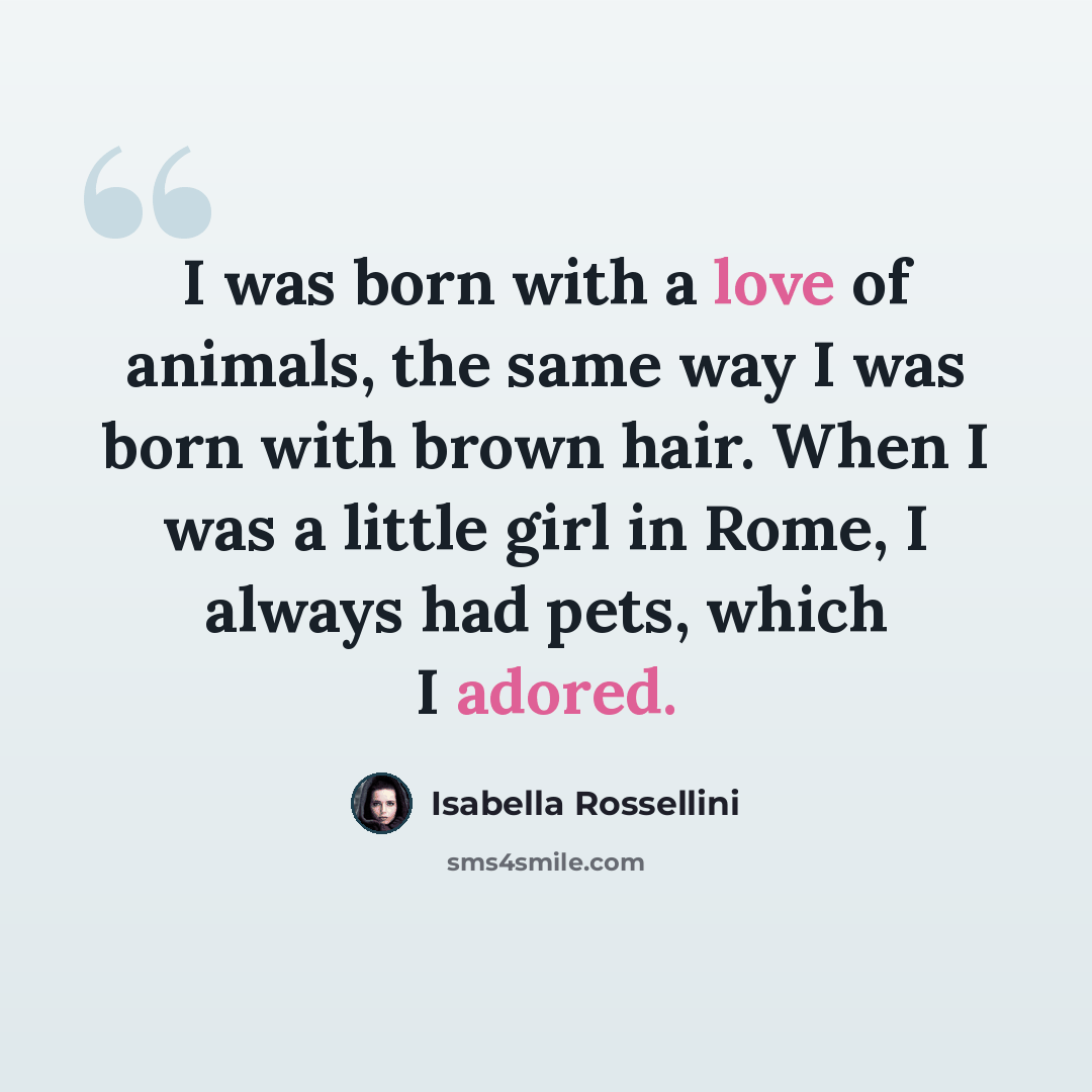 “I was born with a love of animals, the same way I was born with brown hair. When I was a little girl in Rome, I always had pets, which I adored.” quote by Isabella Rossellini