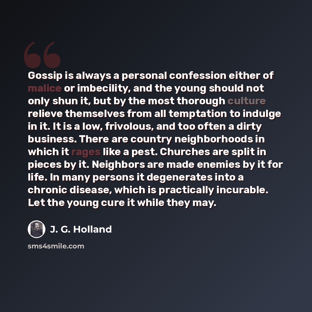 “Gossip is always a personal confession either of malice or imbecility, and the young should not only shun it, but by the most thorough culture relieve themselves from all temptation to indulge in it. It is a low, frivolous, and too often a dirty business. There are country neighborhoods in which…” quote by J. G. Holland