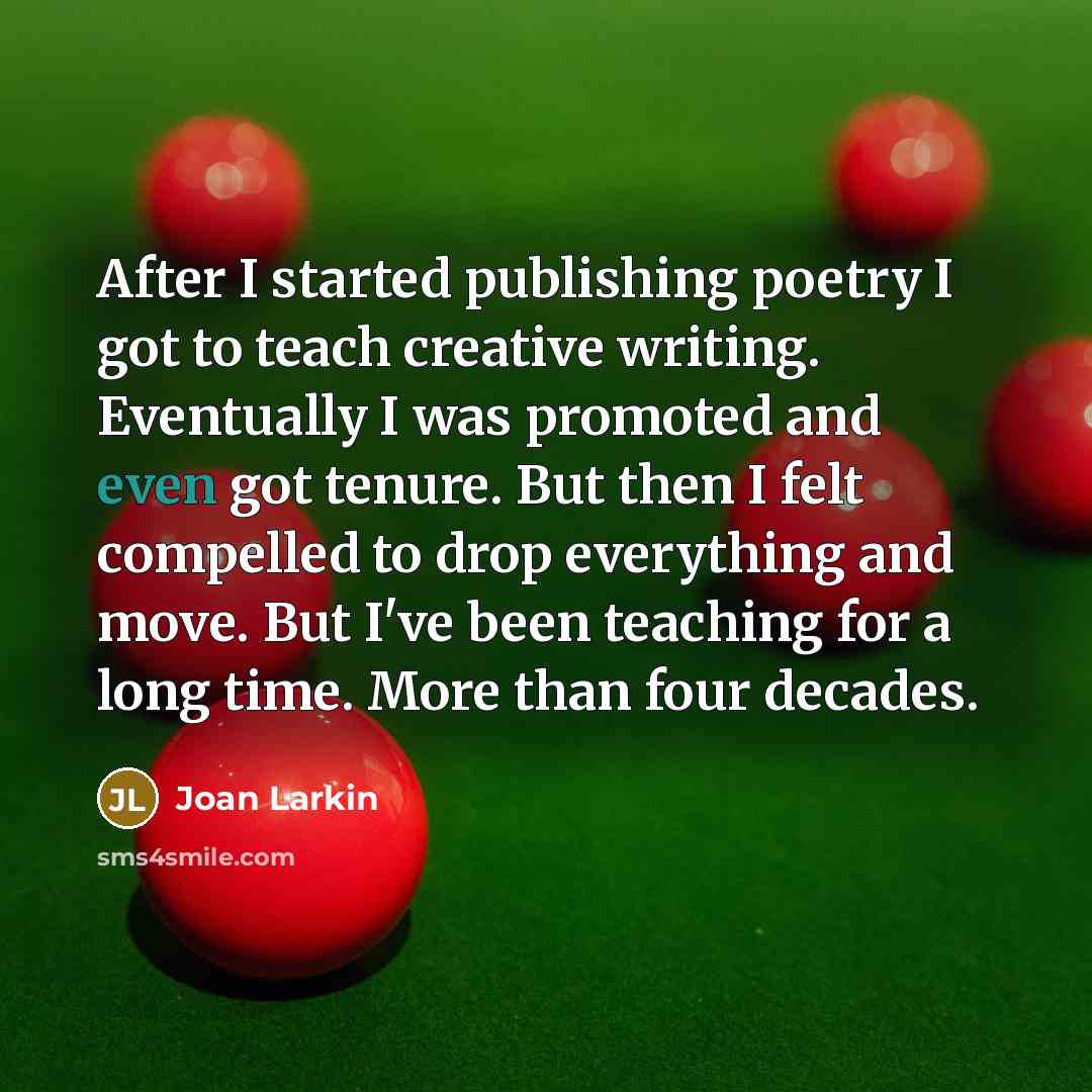 “After I started publishing poetry I got to teach creative writing. Eventually I was promoted and even got tenure. But then I felt compelled to drop everything and move. But I've been teaching for a long time. More than four decades.” quote by Joan Larkin