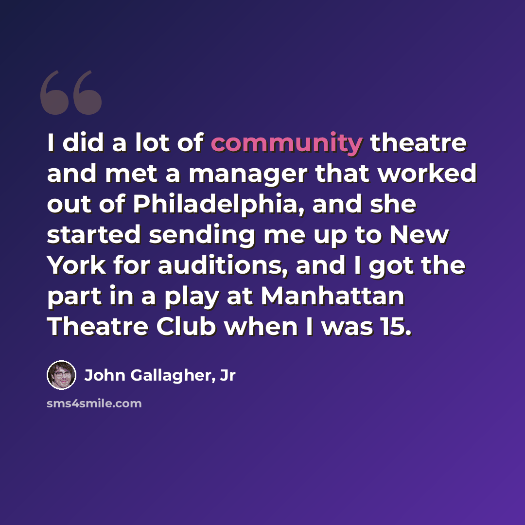 “I did a lot of community theatre and met a manager that worked out of Philadelphia, and she started sending me up to New York for auditions, and I got the part in a play at Manhattan Theatre Club when I was 15.” quote by John Gallagher, Jr