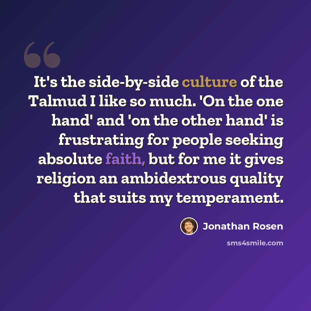 “It's the side-by-side culture of the Talmud I like so much. 'On the one hand' and 'on the other hand' is frustrating for people seeking absolute faith, but for me it gives religion an ambidextrous quality that suits my temperament.” quote by Jonathan Rosen