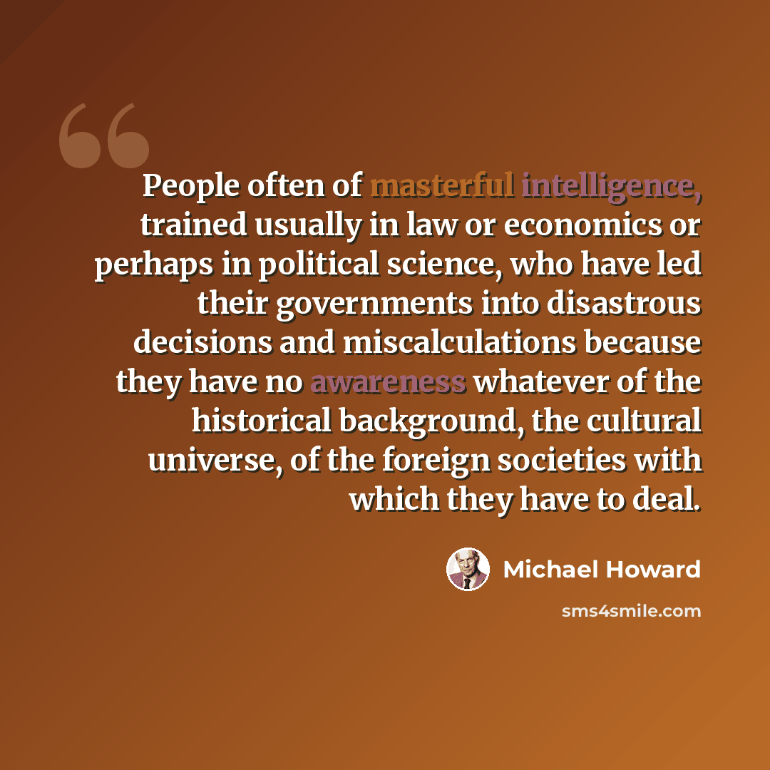 “People often of masterful intelligence, trained usually in law or economics or perhaps in political science, who have led their governments into disastrous decisions and miscalculations because they have no awareness whatever of the historical background, the cultural universe, of the foreign…” quote by Michael Howard