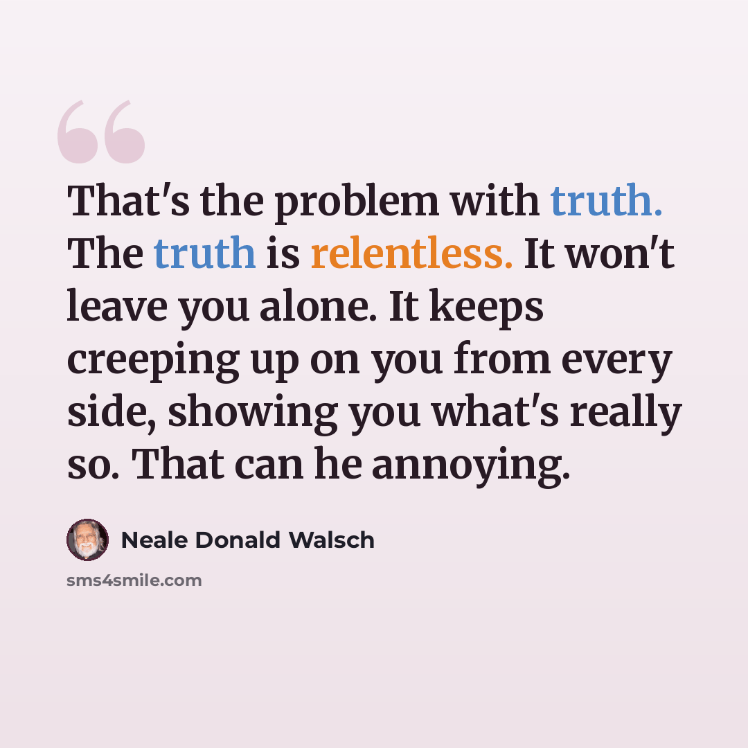 “That's the problem with truth. The truth is relentless. It won't leave you alone. It keeps creeping up on you from every side, showing you what's really so. That can he annoying.” quote by Neale Donald Walsch