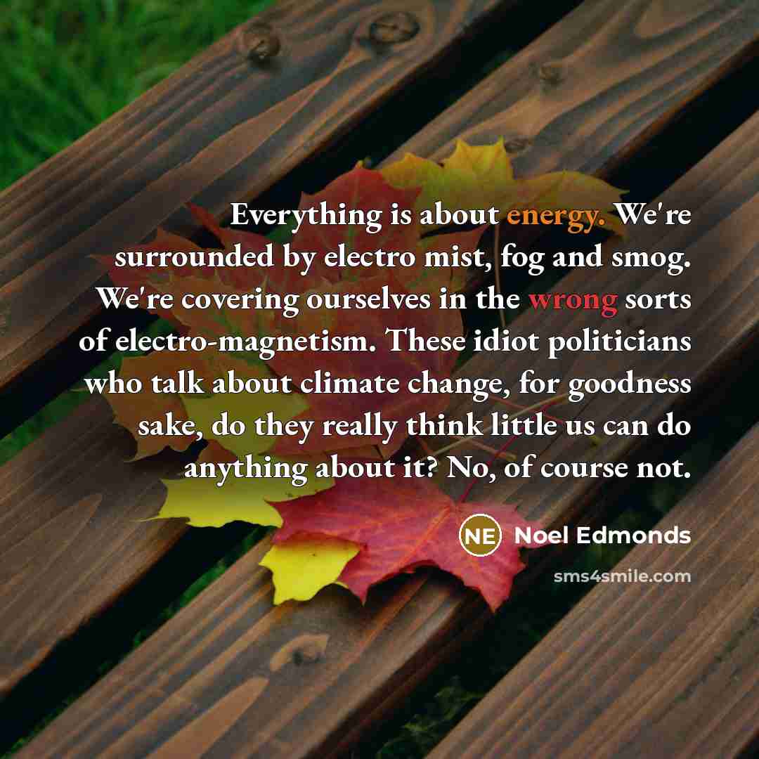 “Everything is about energy. We're surrounded by electro mist, fog and smog. We're covering ourselves in the wrong sorts of electro-magnetism. These idiot politicians who talk about climate change, for goodness sake, do they really think little us can do anything about it? No, of course not.” quote by Noel Edmonds