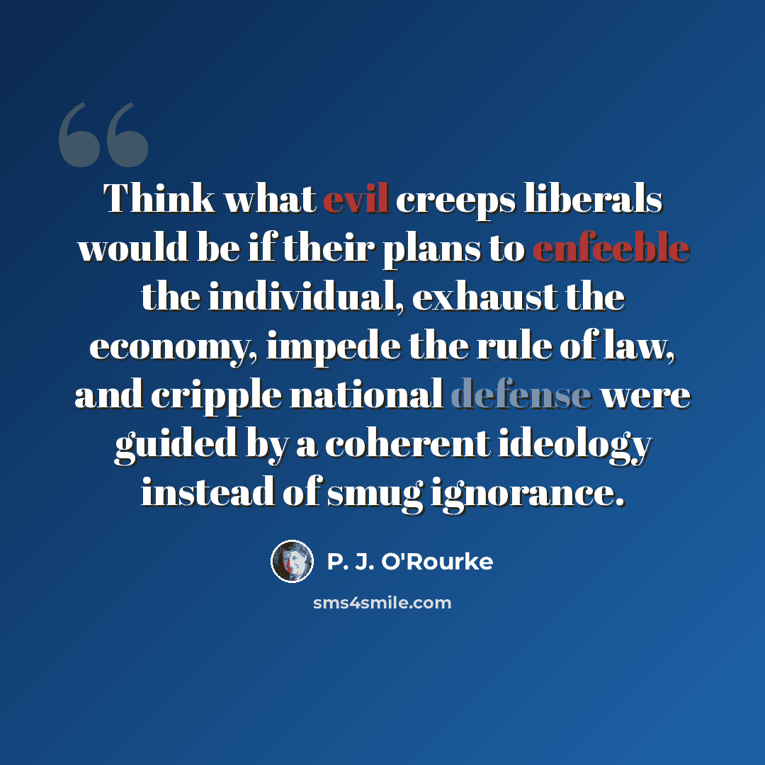 “Think what evil creeps liberals would be if their plans to enfeeble the individual, exhaust the economy, impede the rule of law, and cripple national defense were guided by a coherent ideology instead of smug ignorance.” quote by P. J. O'Rourke