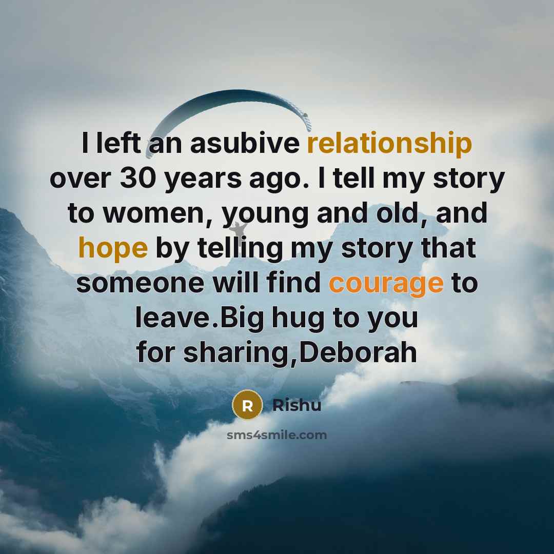 “I left an asubive relationship over 30 years ago. I tell my story to women, young and old, and hope by telling my story that someone will find courage to leave.Big hug to you for sharing,Deborah” quote by Rishu
