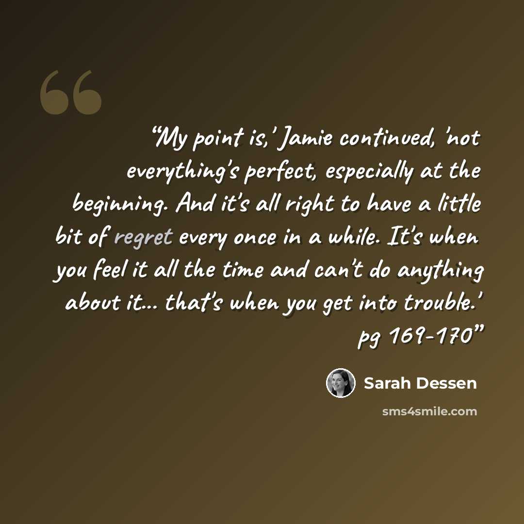 “My point is,' Jamie continued, 'not everything's perfect, especially at the beginning. And it's all right to have a little bit of regret every once in a while. It's when you feel it all the time and can't do anything about it... that's when you get into trouble.' pg 169-170” quote by Sarah Dessen