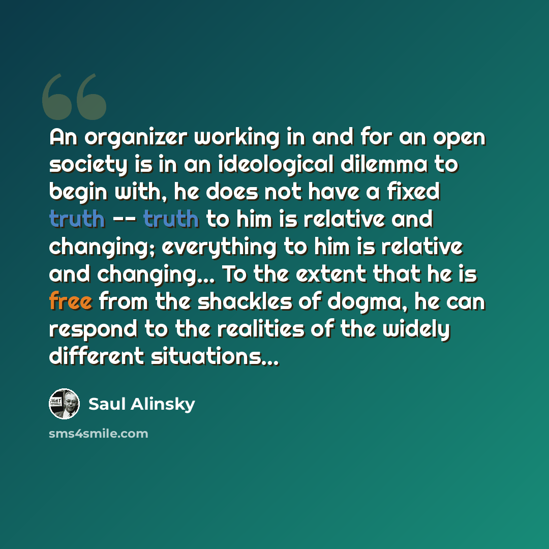 “An organizer working in and for an open society is in an ideological dilemma to begin with, he does not have a fixed truth -- truth to him is relative and changing; everything to him is relative and changing… To the extent that he is free from the shackles of dogma, he can respond to the realities…” quote by Saul Alinsky