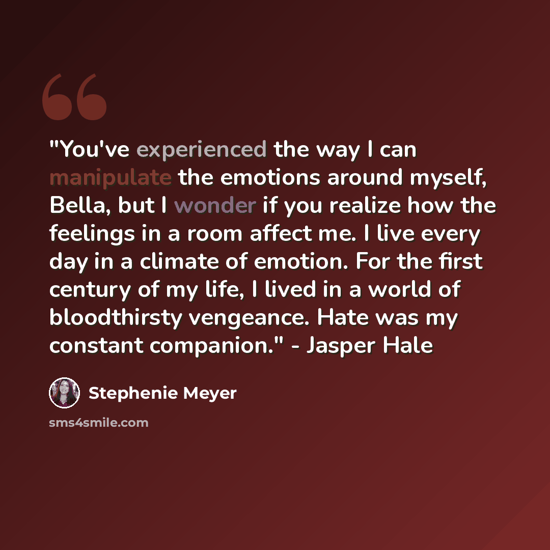 “"You've experienced the way I can manipulate the emotions around myself, Bella, but I wonder if you realize how the feelings in a room affect me. I live every day in a climate of emotion. For the first century of my life, I lived in a world of bloodthirsty vengeance. Hate was my constant…” quote by Stephenie Meyer