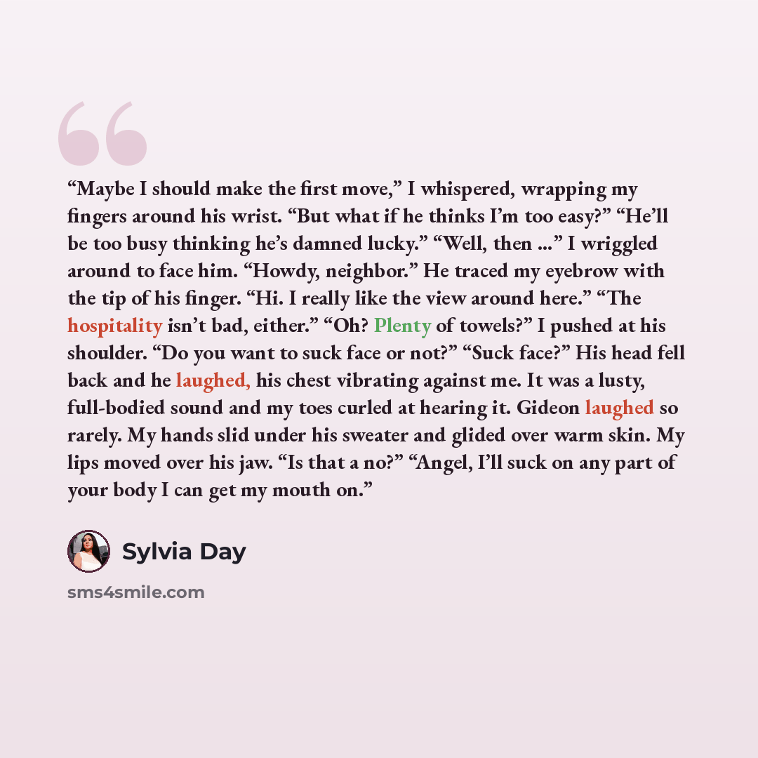 “Maybe I should make the first move,” I whispered, wrapping my fingers around his wrist. “But what if he thinks I’m too easy?” “He’ll be too busy thinking he’s damned lucky.” “Well, then …” I wriggled around to face him. “Howdy, neighbor.” He traced my eyebrow with the tip of his finger. “Hi. I…” quote by Sylvia Day