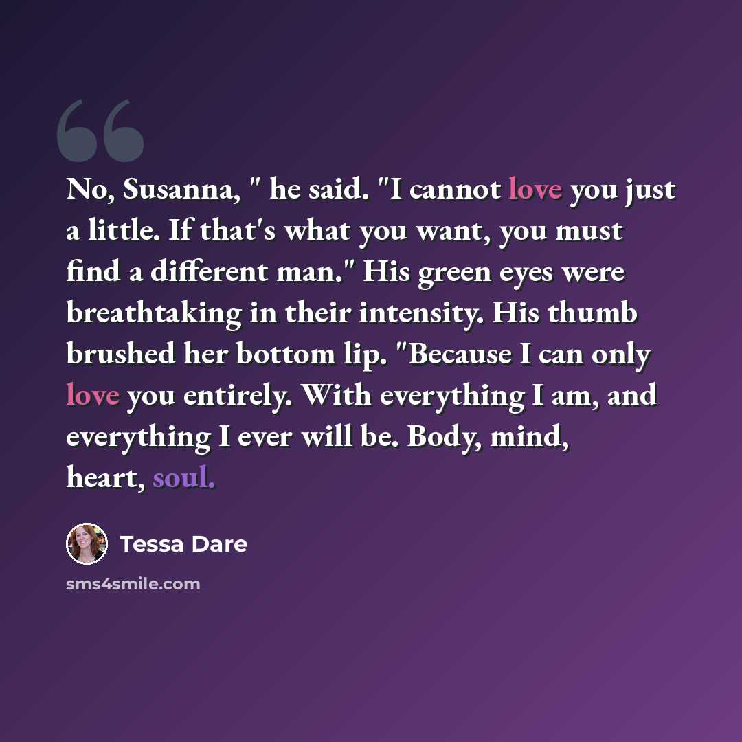 “No, Susanna, " he said. "I cannot love you just a little. If that's what you want, you must find a different man." His green eyes were breathtaking in their intensity. His thumb brushed her bottom lip. "Because I can only love you entirely. With everything I am, and everything I ever will be…” quote by Tessa Dare