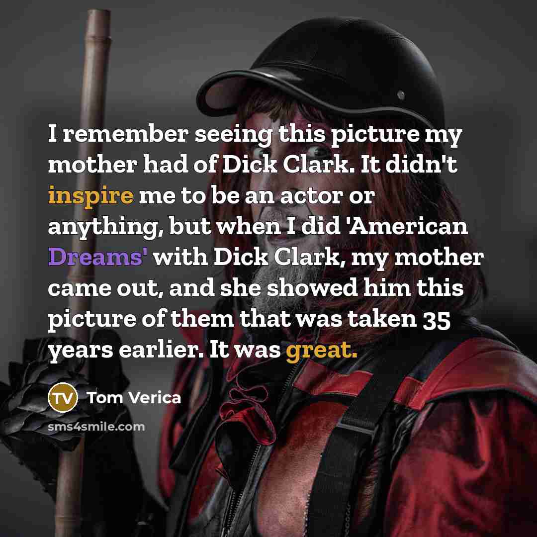 “I remember seeing this picture my mother had of Dick Clark. It didn't inspire me to be an actor or anything, but when I did 'American Dreams' with Dick Clark, my mother came out, and she showed him this picture of them that was taken 35 years earlier. It was great.” quote by Tom Verica