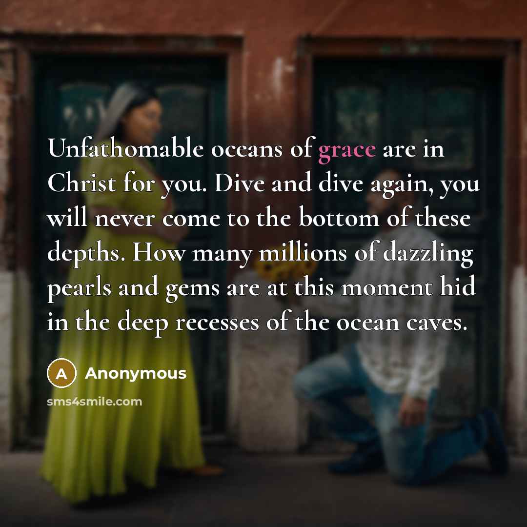 “Unfathomable oceans of grace are in Christ for you. Dive and dive again, you will never come to the bottom of these depths. How many millions of dazzling pearls and gems are at this moment hid in the deep recesses of the ocean caves.” quote by Anonymous