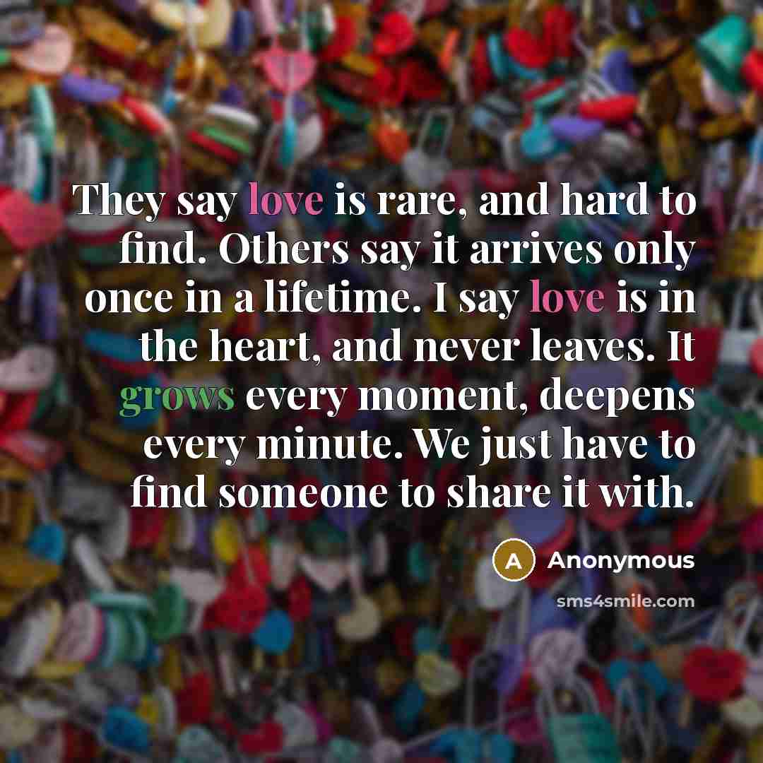 “They say love is rare, and hard to find. Others say it arrives only once in a lifetime. I say love is in the heart, and never leaves. It grows every moment, deepens every minute. We just have to find someone to share it with.” quote by Anonymous