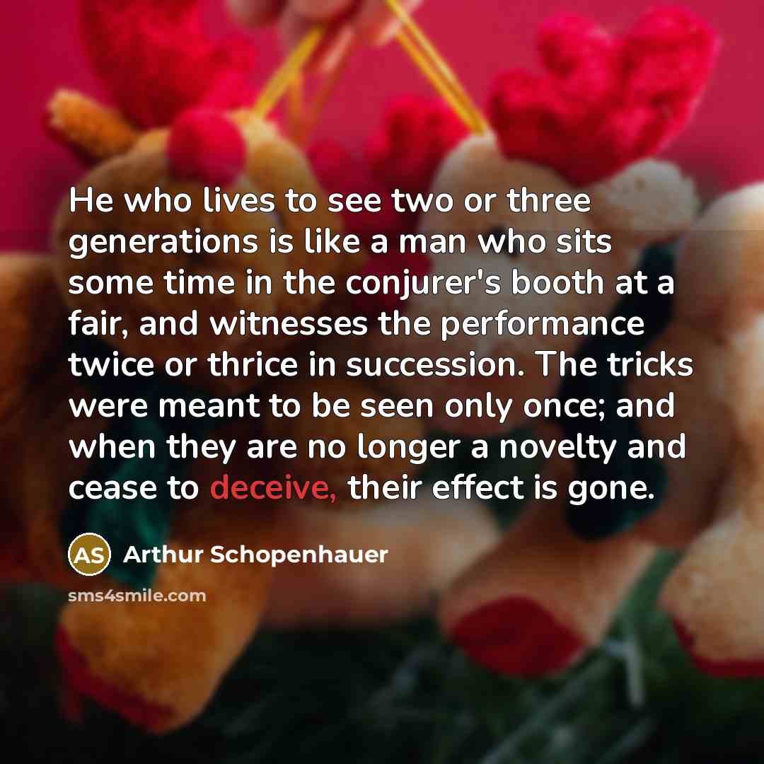 “He who lives to see two or three generations is like a man who sits some time in the conjurer's booth at a fair, and witnesses the performance twice or thrice in succession. The tricks were meant to be seen only once; and when they are no longer a novelty and cease to deceive, their effect is gone.” quote by Arthur Schopenhauer