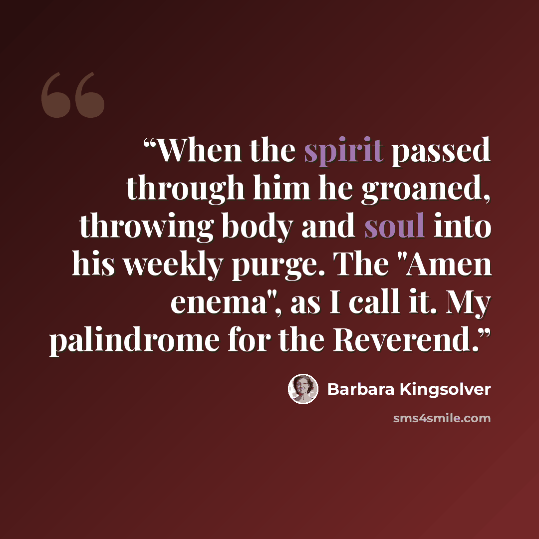 “When the spirit passed through him he groaned, throwing body and soul into his weekly purge. The "Amen enema", as I call it. My palindrome for the Reverend.” quote by Barbara Kingsolver