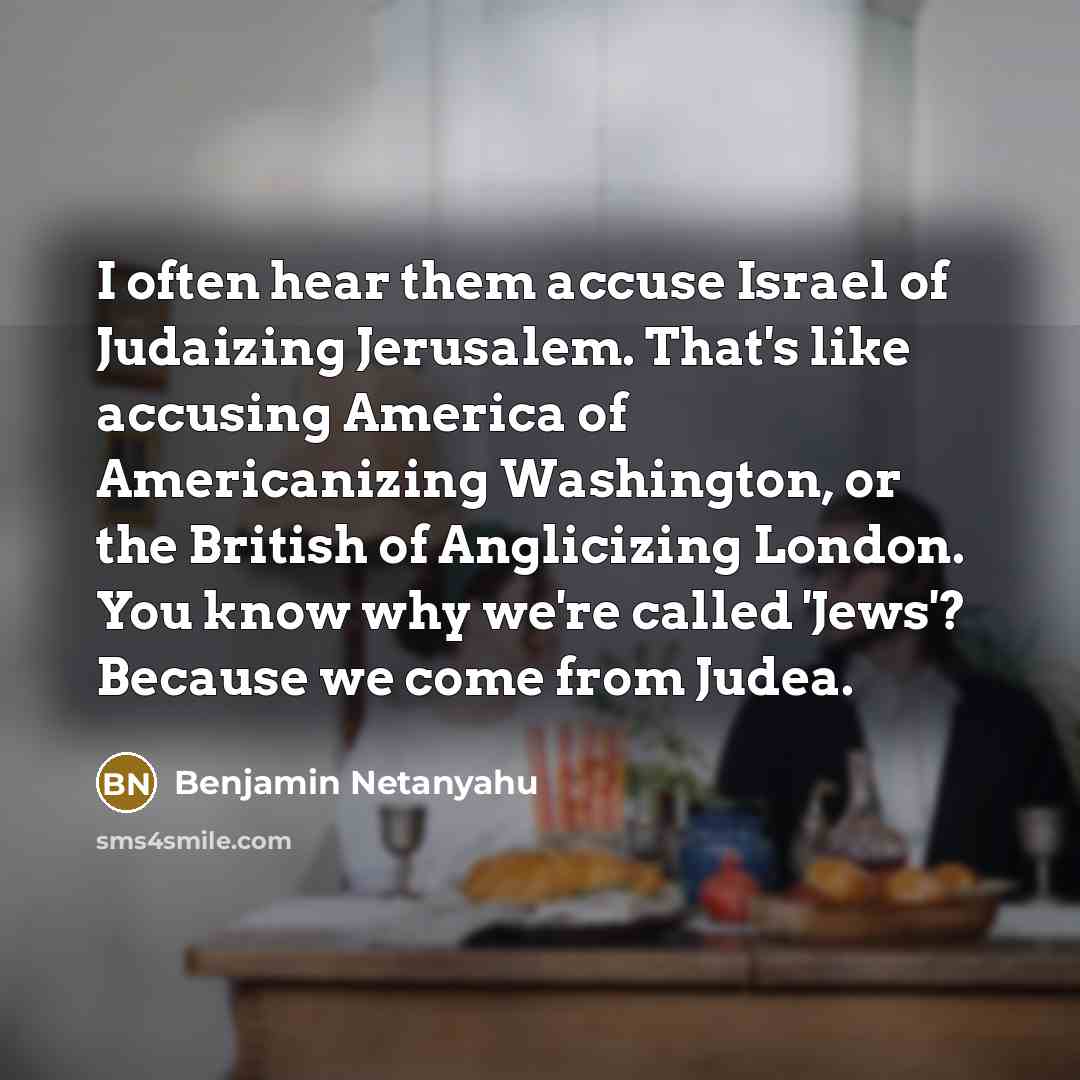 “I often hear them accuse Israel of Judaizing Jerusalem. That's like accusing America of Americanizing Washington, or the British of Anglicizing London. You know why we're called 'Jews'? Because we come from Judea.” quote by Benjamin Netanyahu