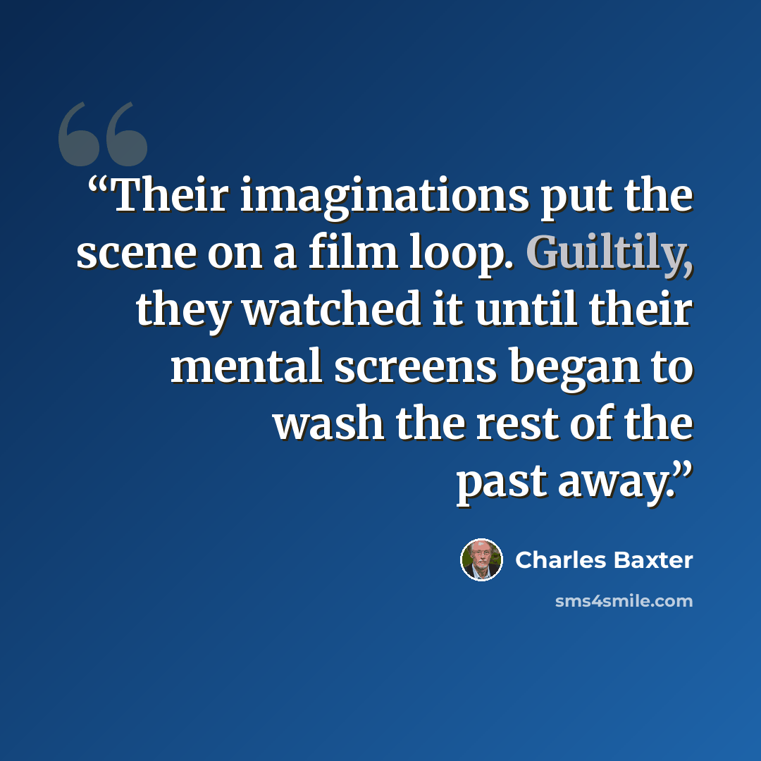“Their imaginations put the scene on a film loop. Guiltily, they watched it until their mental screens began to wash the rest of the past away.” quote by Charles Baxter