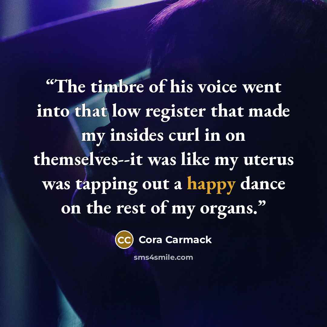 “The timbre of his voice went into that low register that made my insides curl in on themselves--it was like my uterus was tapping out a happy dance on the rest of my organs.” quote by Cora Carmack