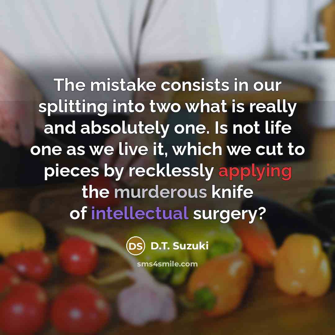 “The mistake consists in our splitting into two what is really and absolutely one. Is not life one as we live it, which we cut to pieces by recklessly applying the murderous knife of intellectual surgery?” quote by D.T. Suzuki