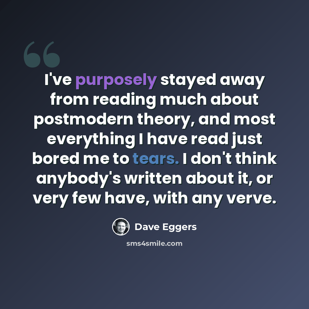 “I've purposely stayed away from reading much about postmodern theory, and most everything I have read just bored me to tears. I don't think anybody's written about it, or very few have, with any verve.” quote by Dave Eggers