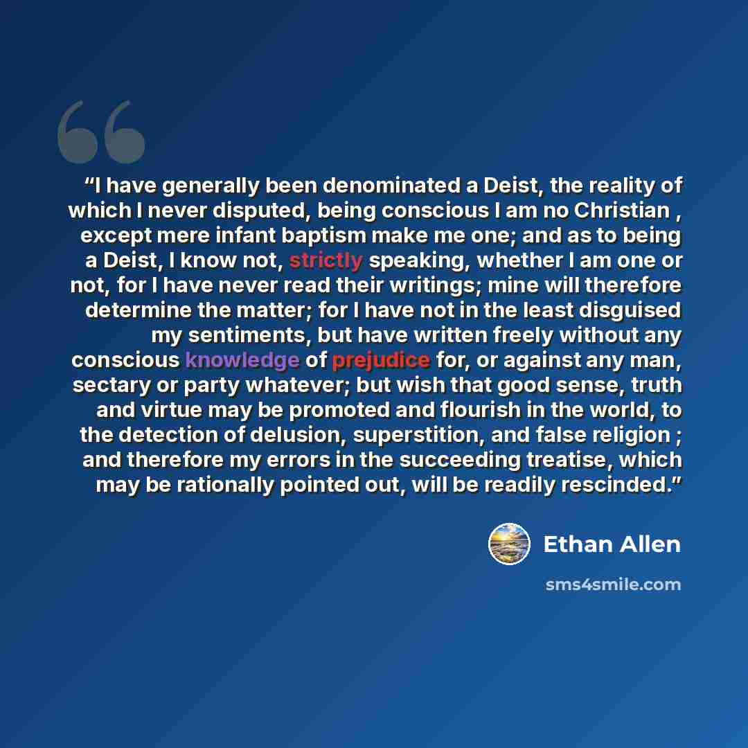 “I have generally been denominated a Deist, the reality of which I never disputed, being conscious I am no Christian , except mere infant baptism make me one; and as to being a Deist, I know not, strictly speaking, whether I am one or not, for I have never read their writings; mine will therefore…” quote by Ethan Allen