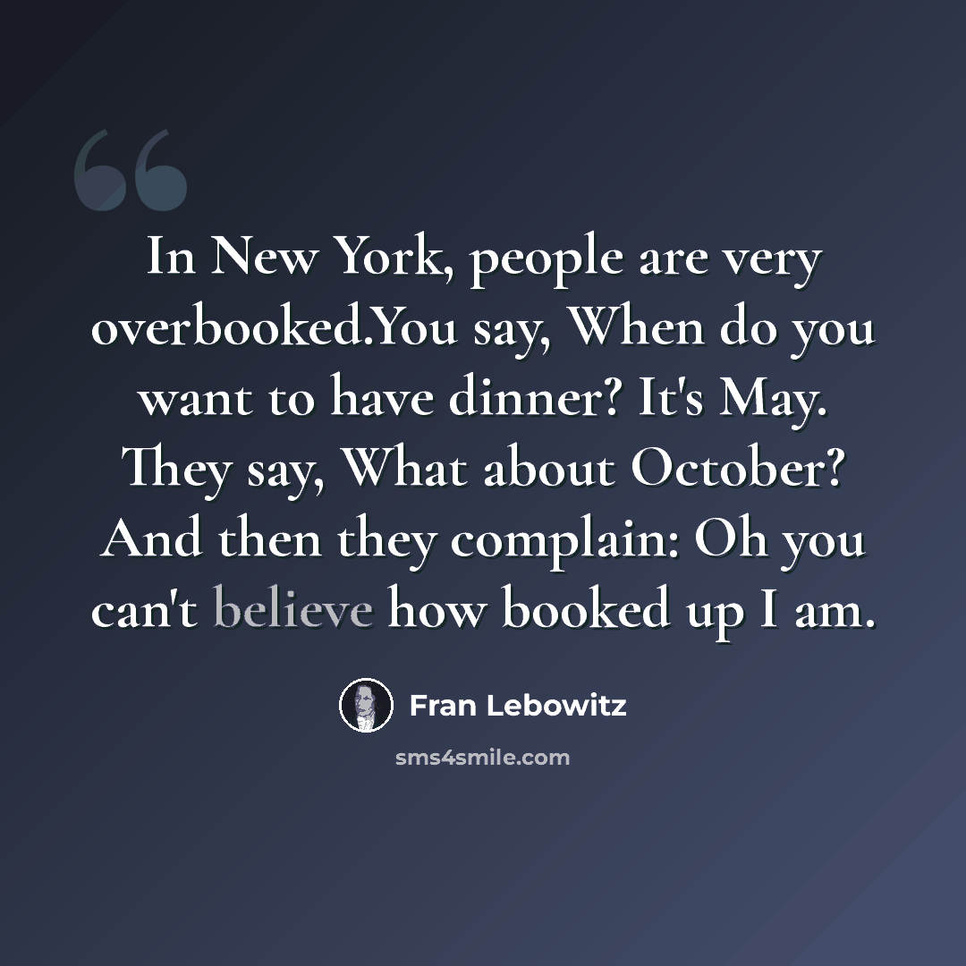 “In New York, people are very overbooked.You say, When do you want to have dinner? It's May. They say, What about October? And then they complain: Oh you can't believe how booked up I am.” quote by Fran Lebowitz