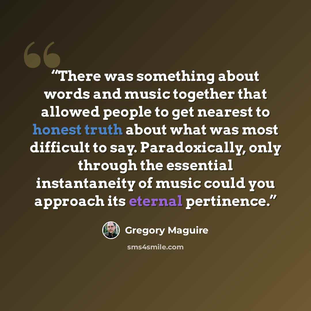 “There was something about words and music together that allowed people to get nearest to honest truth about what was most difficult to say. Paradoxically, only through the essential instantaneity of music could you approach its eternal pertinence.” quote by Gregory Maguire