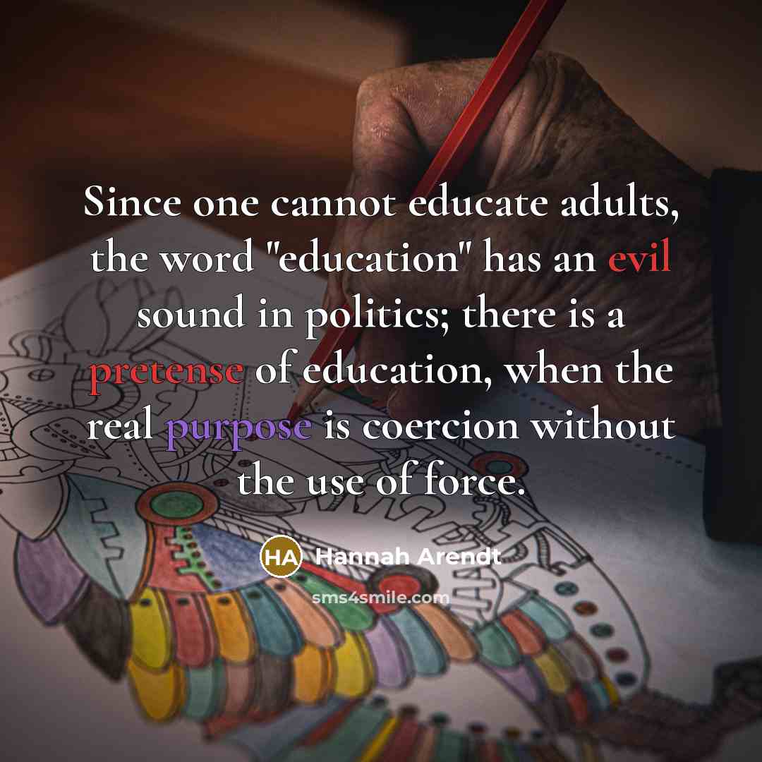 “Since one cannot educate adults, the word "education" has an evil sound in politics; there is a pretense of education, when the real purpose is coercion without the use of force.” quote by Hannah Arendt