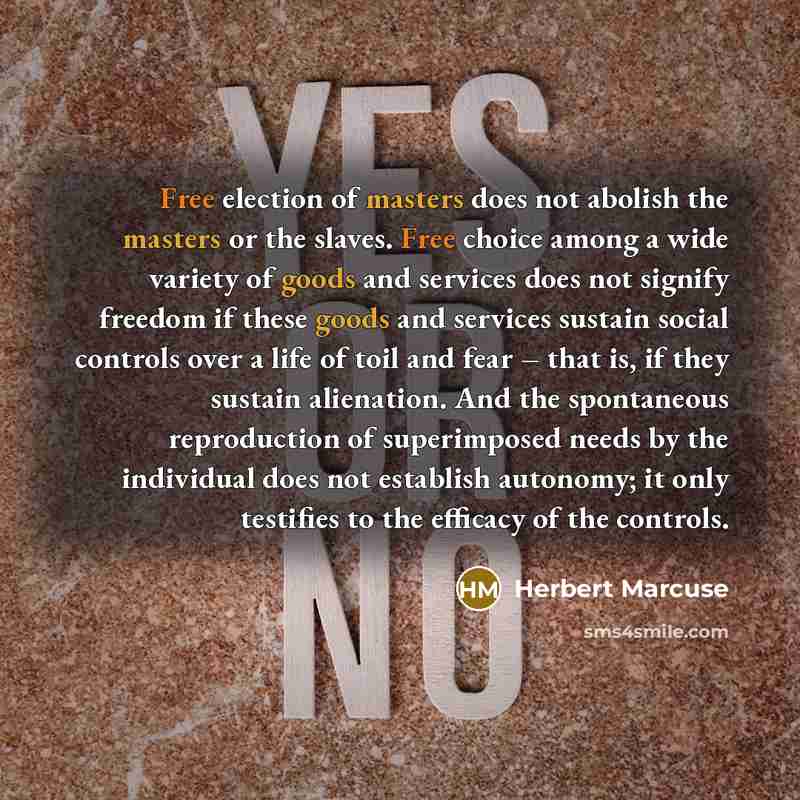 “Free election of masters does not abolish the masters or the slaves. Free choice among a wide variety of goods and services does not signify freedom if these goods and services sustain social controls over a life of toil and fear – that is, if they sustain alienation. And the spontaneous…” quote by Herbert Marcuse
