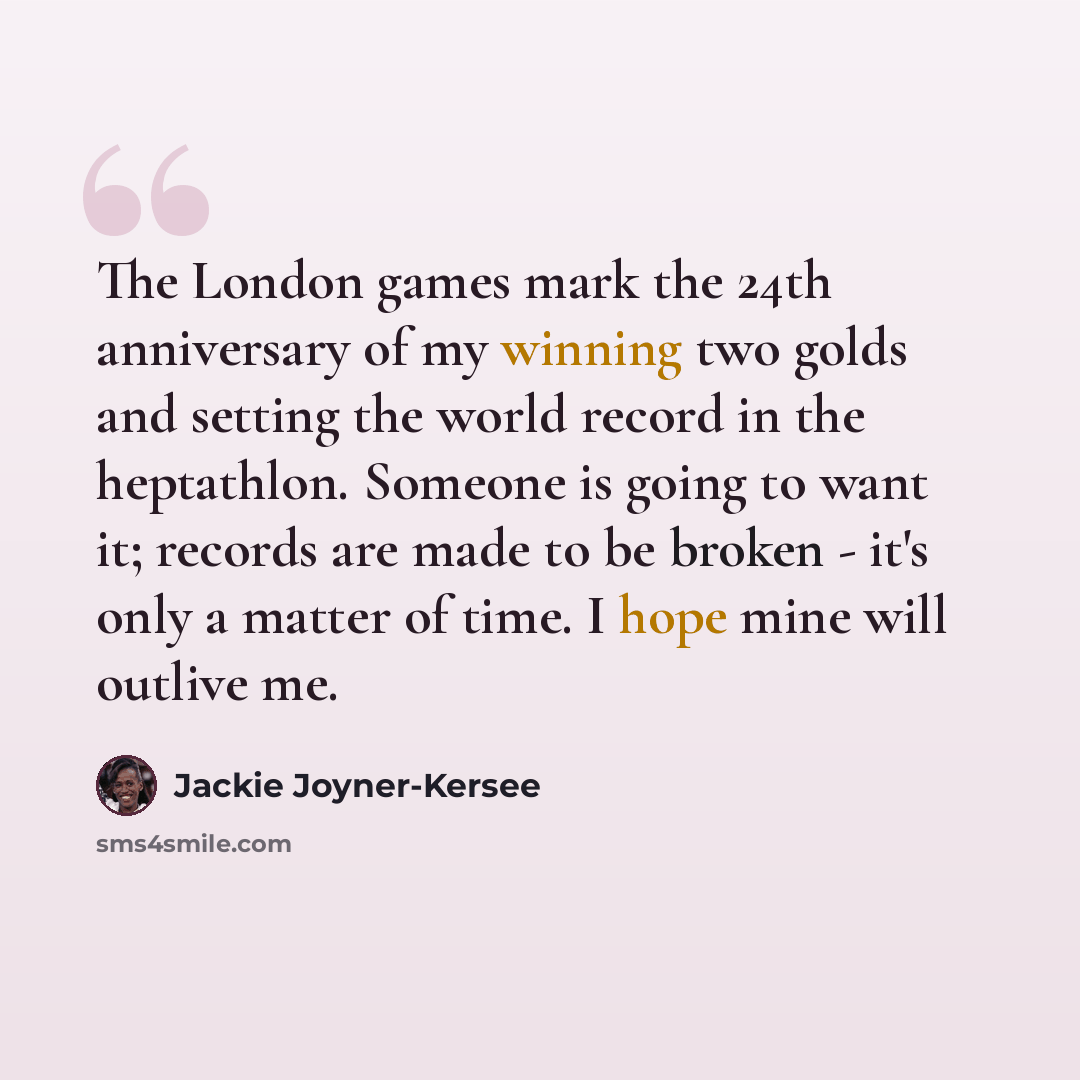 “The London games mark the 24th anniversary of my winning two golds and setting the world record in the heptathlon. Someone is going to want it; records are made to be broken - it's only a matter of time. I hope mine will outlive me.” quote by Jackie Joyner-Kersee