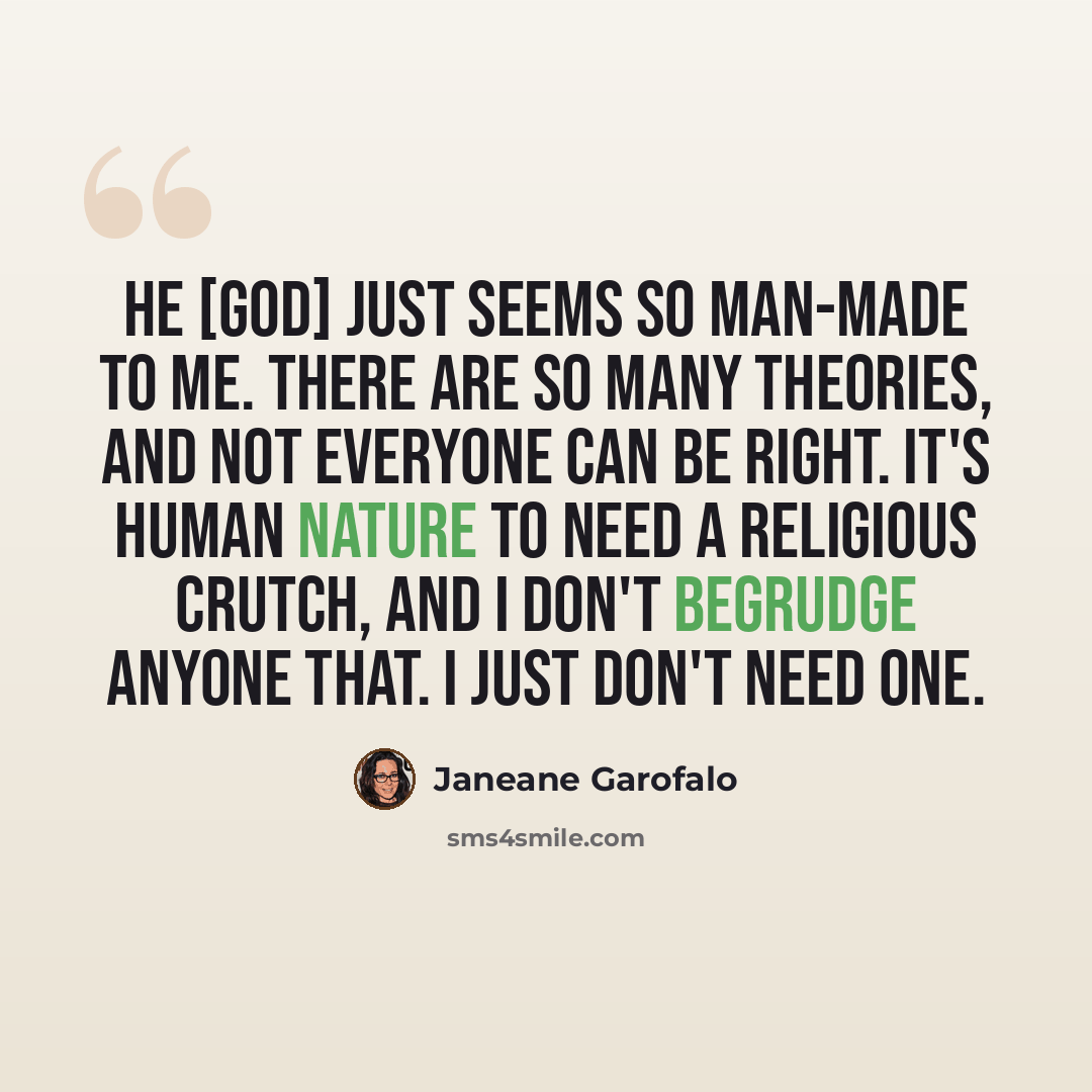 “He [God] just seems so man-made to me. There are so many theories, and not everyone can be right. It's human nature to need a religious crutch, and I don't begrudge anyone that. I just don't need one.” quote by Janeane Garofalo