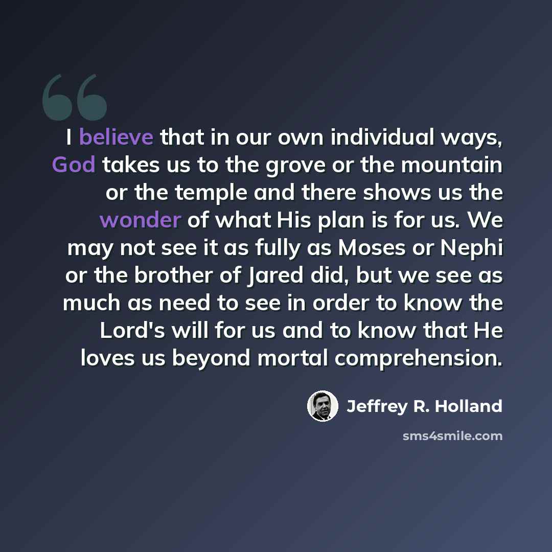 “I believe that in our own individual ways, God takes us to the grove or the mountain or the temple and there shows us the wonder of what His plan is for us. We may not see it as fully as Moses or Nephi or the brother of Jared did, but we see as much as need to see in order to know the Lord's will…” quote by Jeffrey R. Holland