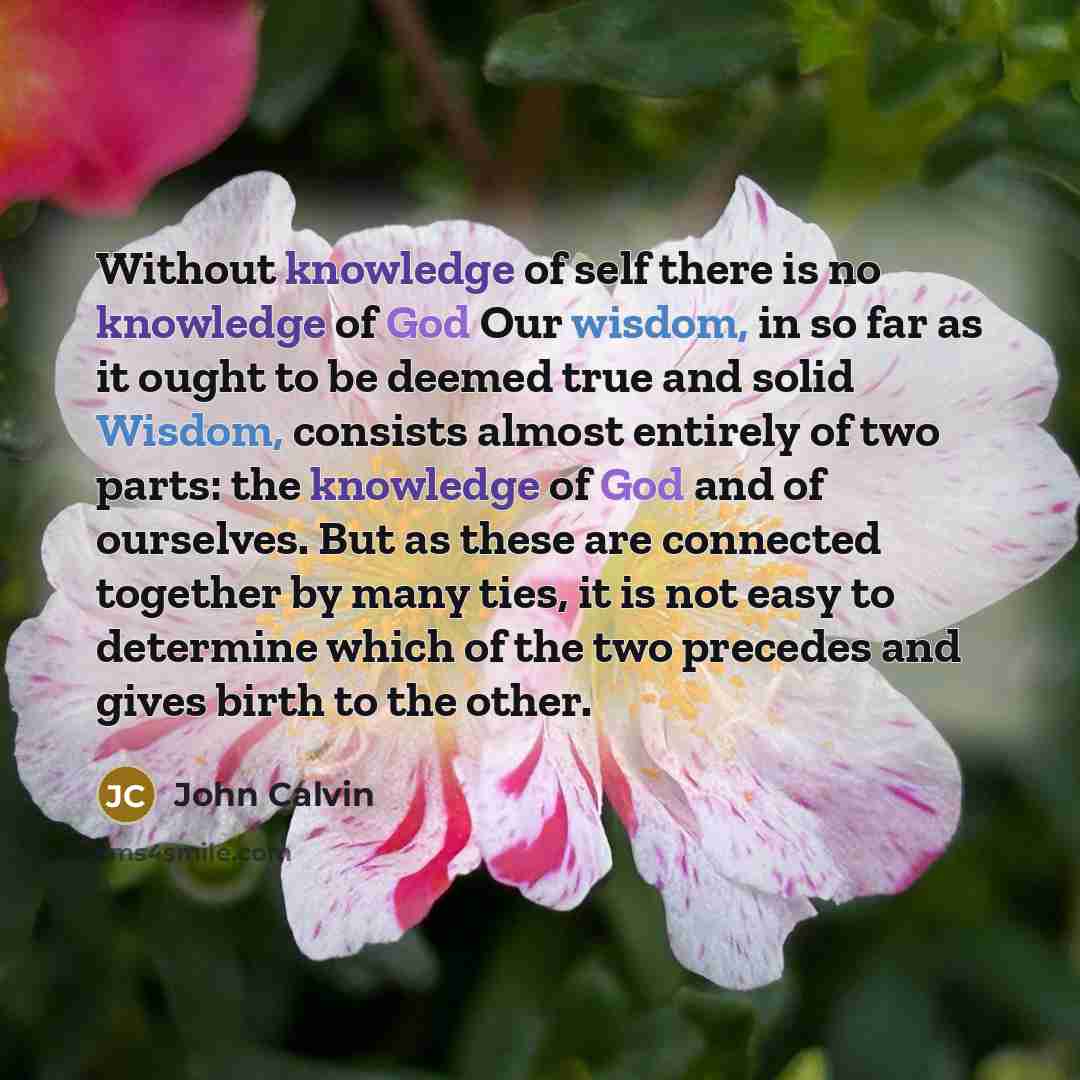 “Without knowledge of self there is no knowledge of God Our wisdom, in so far as it ought to be deemed true and solid Wisdom, consists almost entirely of two parts: the knowledge of God and of ourselves. But as these are connected together by many ties, it is not easy to determine which of the two…” quote by John Calvin